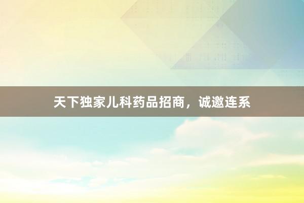 天下独家儿科药品招商，诚邀连系